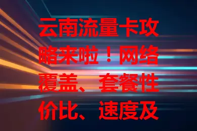 云南流量卡攻略来啦！网络覆盖、套餐性价比、速度及客服都要关注，选对卡就能在云南轻松享便捷网络生活