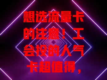 想选流量卡的注意！工会投的人气卡超值得，套餐多样、性价比高、网络稳