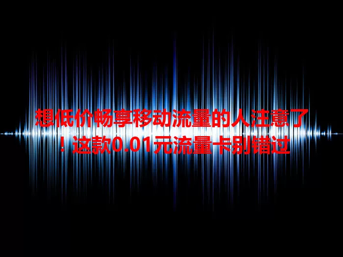想低价畅享移动流量的人注意了！这款0.01元流量卡别错过