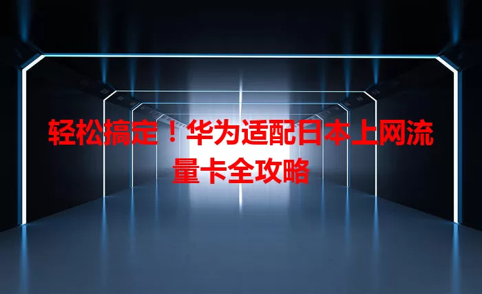 轻松搞定！华为适配日本上网流量卡全攻略