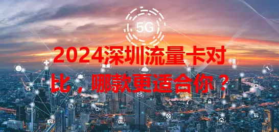 2024深圳流量卡对比，哪款更适合你？