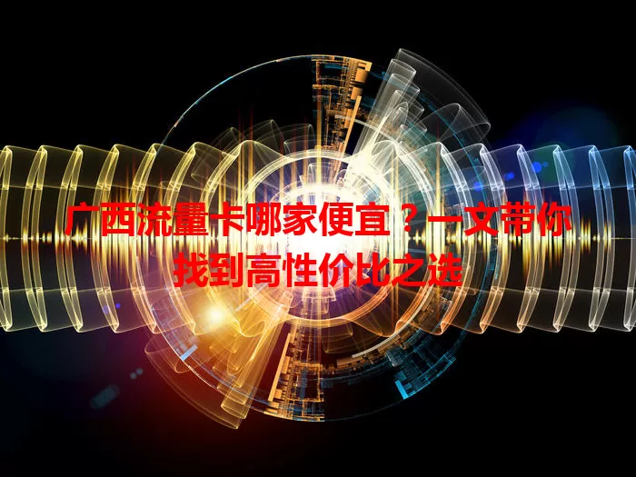 广西流量卡哪家便宜？一文带你找到高性价比之选