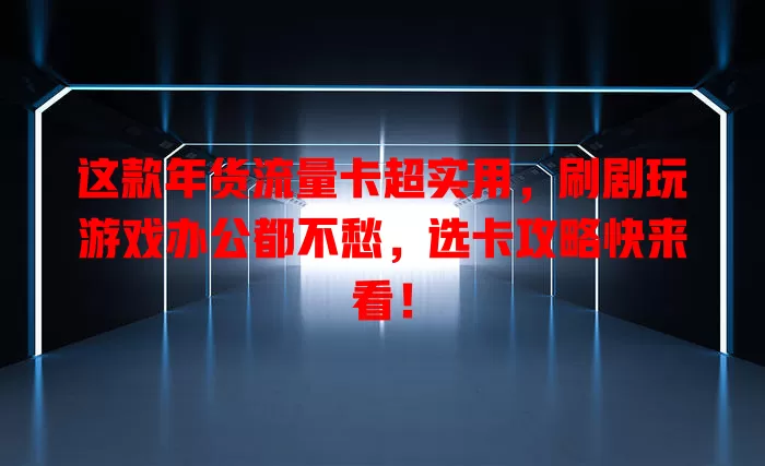 这款年货流量卡超实用，刷剧玩游戏办公都不愁，选卡攻略快来看！