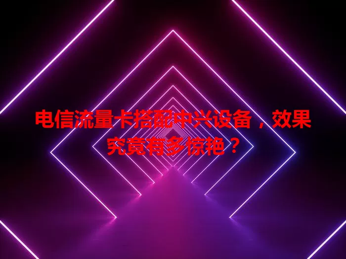 电信流量卡搭配中兴设备，效果究竟有多惊艳？