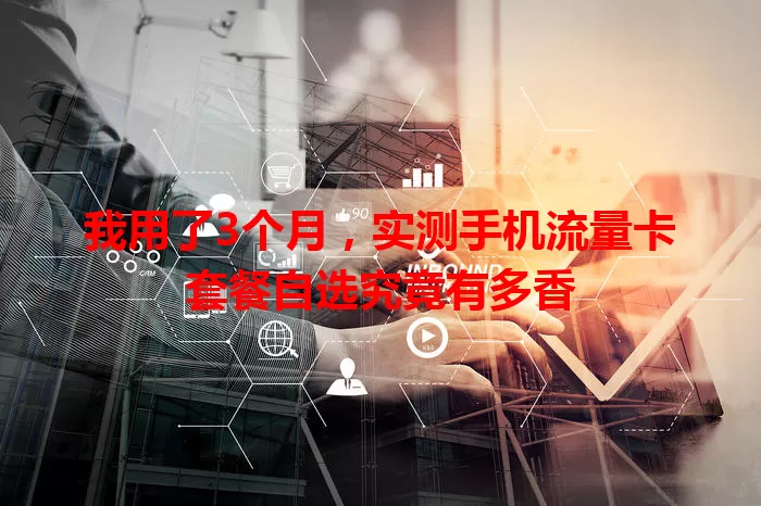 我用了3个月，实测手机流量卡套餐自选究竟有多香