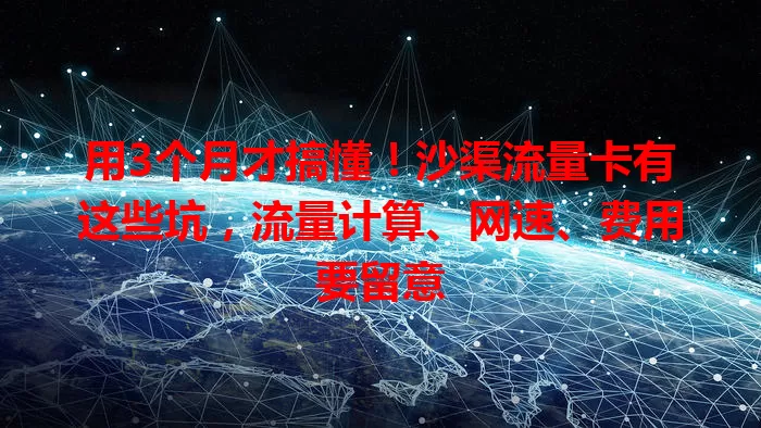 用3个月才搞懂！沙渠流量卡有这些坑，流量计算、网速、费用要留意