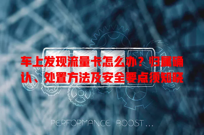 车上发现流量卡怎么办？归属确认、处置方法及安全要点须知晓