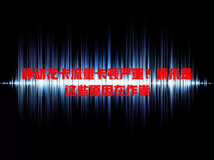 移动花卡流量卡顿严重？原来是这些原因在作祟