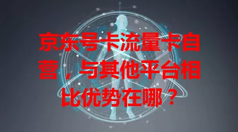 京东号卡流量卡自营，与其他平台相比优势在哪？