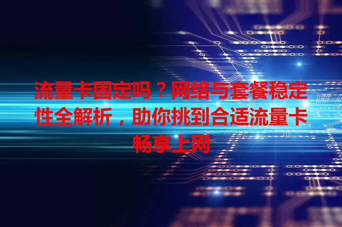 流量卡固定吗？网络与套餐稳定性全解析，助你挑到合适流量卡畅享上网