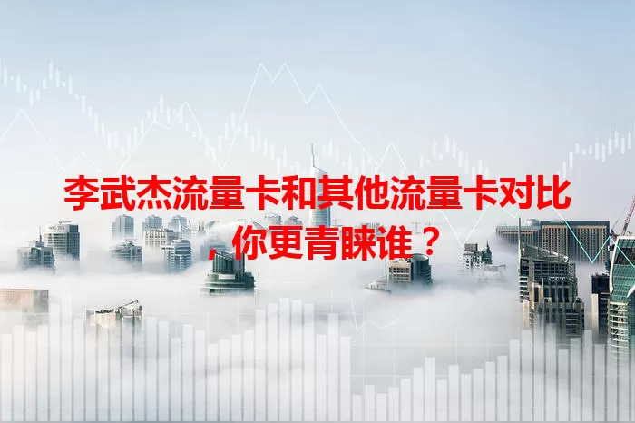 李武杰流量卡和其他流量卡对比，你更青睐谁？