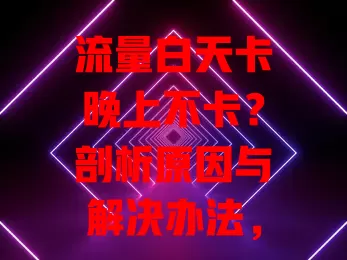 流量白天卡晚上不卡？剖析原因与解决办法，畅享白天流畅网络