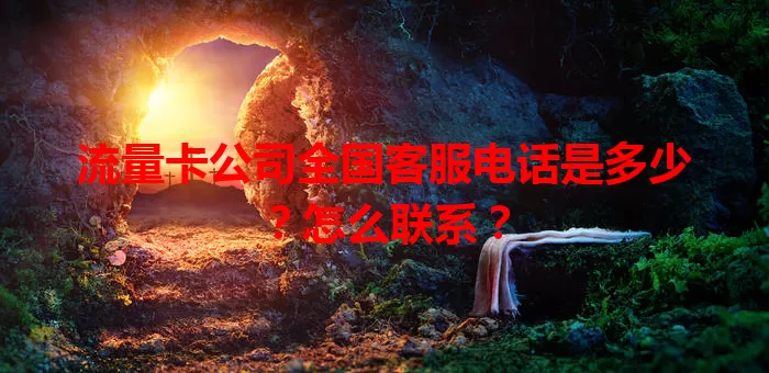 流量卡公司全国客服电话是多少？怎么联系？