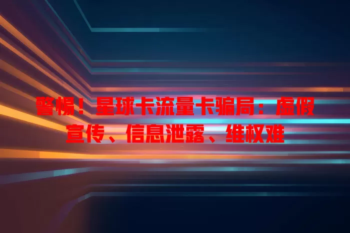 警惕！星球卡流量卡骗局：虚假宣传、信息泄露、维权难