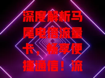 深度解析马尾电信流量卡，畅享便捷通信！流量足、网络稳、资费优、售后好，满足你的通信需求，快来体验数字生活精彩