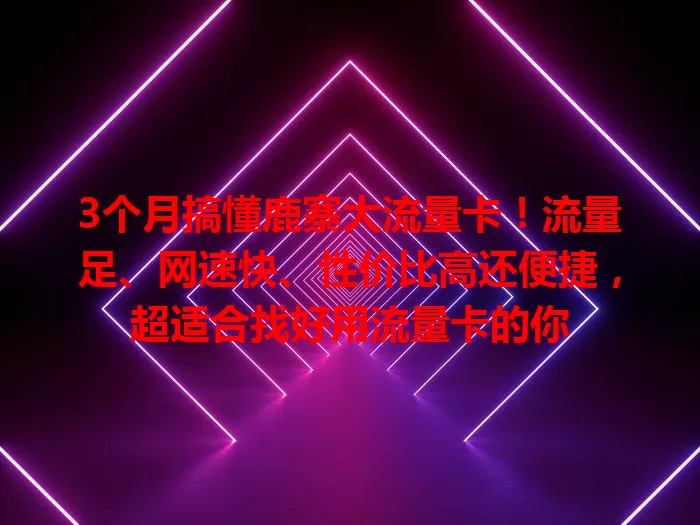 3个月搞懂鹿寨大流量卡！流量足、网速快、性价比高还便捷，超适合找好用流量卡的你