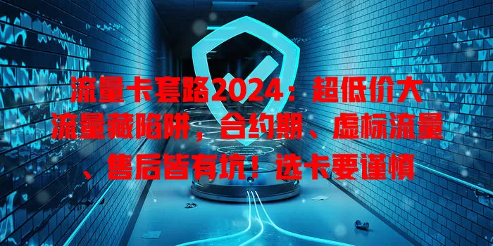 流量卡套路2024：超低价大流量藏陷阱，合约期、虚标流量、售后皆有坑！选卡要谨慎