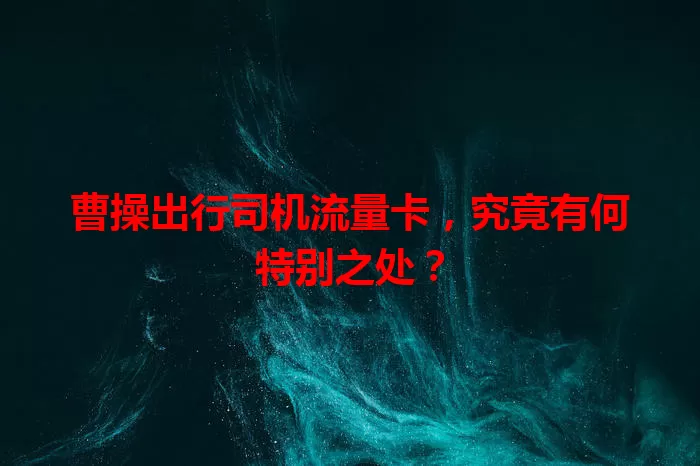 曹操出行司机流量卡，究竟有何特别之处？