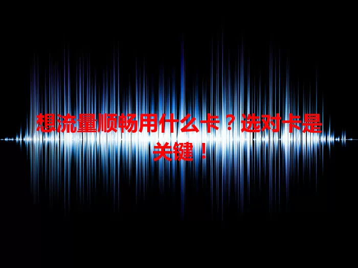 想流量顺畅用什么卡？选对卡是关键！