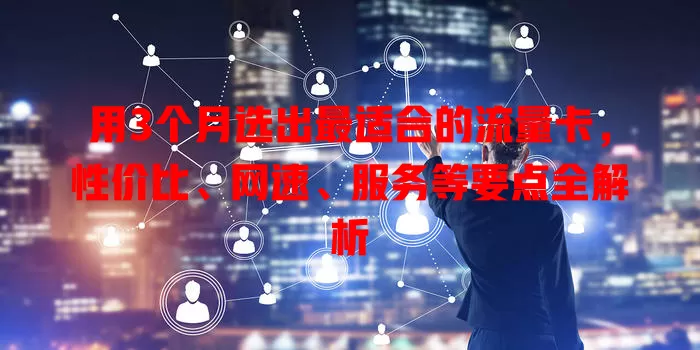 用3个月选出最适合的流量卡，性价比、网速、服务等要点全解析