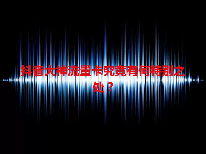 抖音大神流量卡究竟有何特别之处？