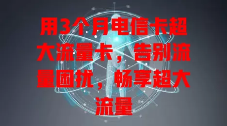 用3个月电信卡超大流量卡，告别流量困扰，畅享超大流量