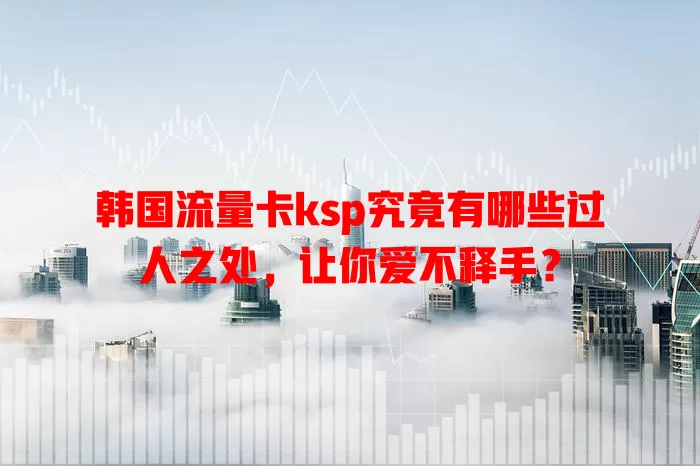 韩国流量卡ksp究竟有哪些过人之处，让你爱不释手？