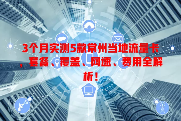 3个月实测5款常州当地流量卡，套餐、覆盖、网速、费用全解析！