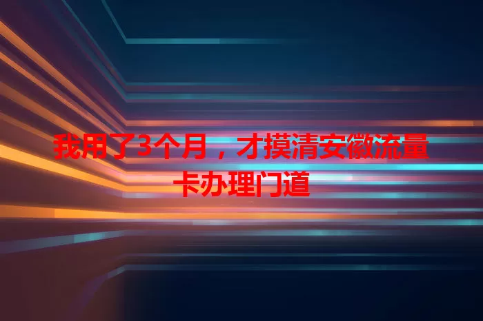 我用了3个月，才摸清安徽流量卡办理门道