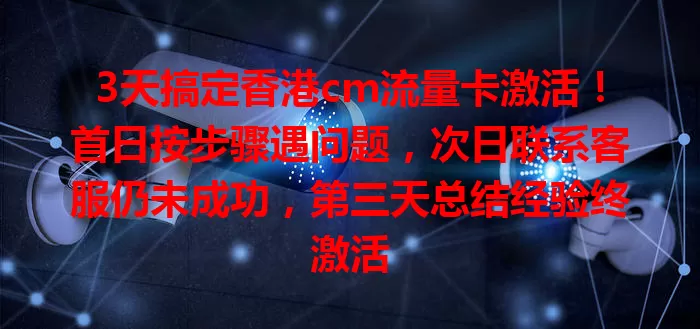 3天搞定香港cm流量卡激活！首日按步骤遇问题，次日联系客服仍未成功，第三天总结经验终激活