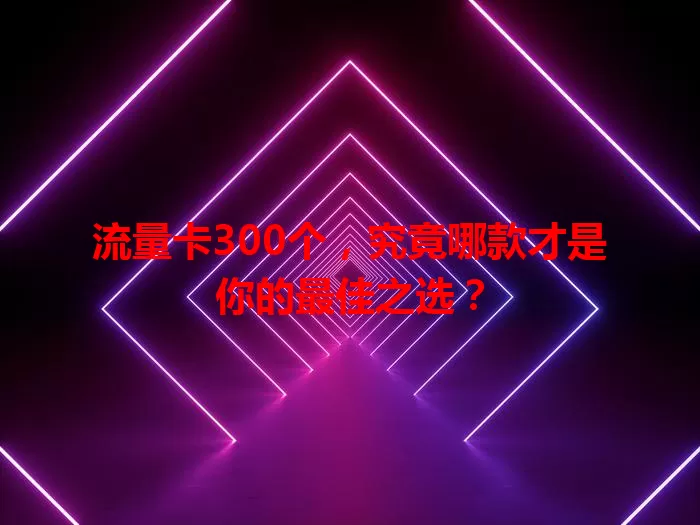 流量卡300个，究竟哪款才是你的最佳之选？