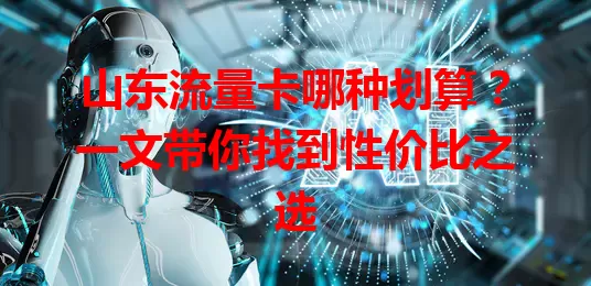 山东流量卡哪种划算？一文带你找到性价比之选