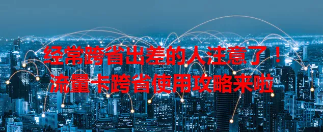 经常跨省出差的人注意了！流量卡跨省使用攻略来啦