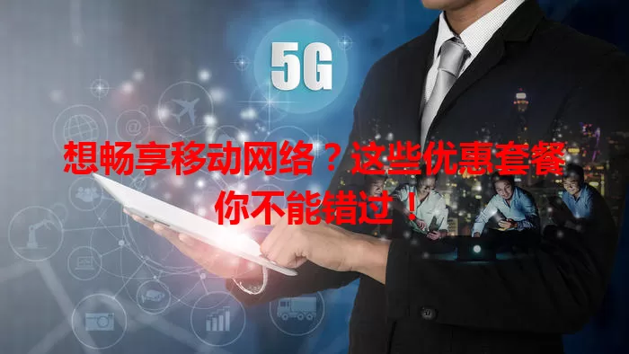 想畅享移动网络？这些优惠套餐你不能错过！