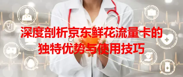 深度剖析京东鲜花流量卡的独特优势与使用技巧