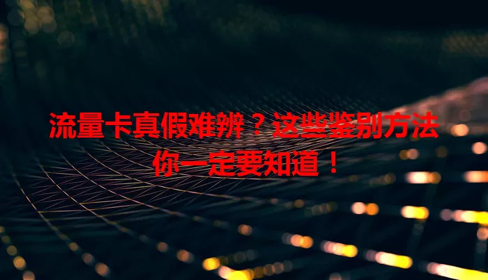 流量卡真假难辨？这些鉴别方法你一定要知道！