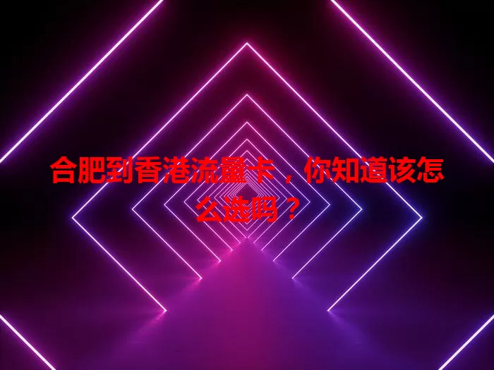 合肥到香港流量卡，你知道该怎么选吗？