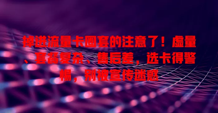 掉进流量卡圈套的注意了！虚量、套餐复杂、售后差，选卡得警惕，别被宣传迷惑