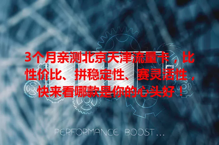 3个月亲测北京天津流量卡，比性价比、拼稳定性、赛灵活性，快来看哪款是你的心头好！
