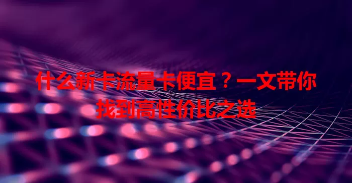 什么新卡流量卡便宜？一文带你找到高性价比之选