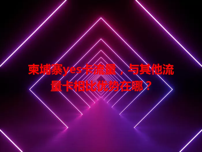 柬埔寨yes卡流量，与其他流量卡相比优势在哪？