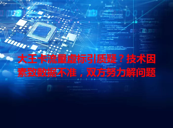 大王卡流量虚标引质疑？技术因素致数据不准，双方努力解问题