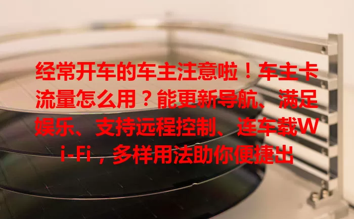 经常开车的车主注意啦！车主卡流量怎么用？能更新导航、满足娱乐、支持远程控制、连车载Wi-Fi，多样用法助你便捷出行！