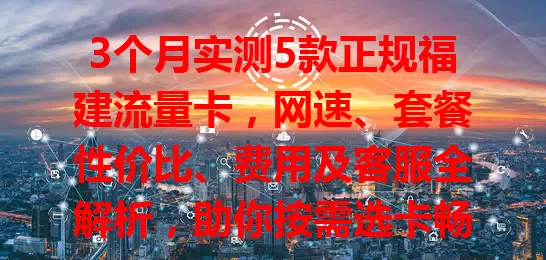 3个月实测5款正规福建流量卡，网速、套餐性价比、费用及客服全解析，助你按需选卡畅享便捷网络