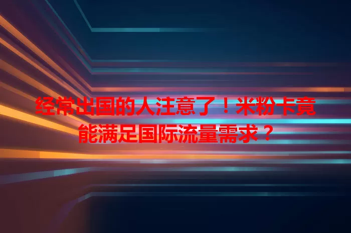 经常出国的人注意了！米粉卡竟能满足国际流量需求？