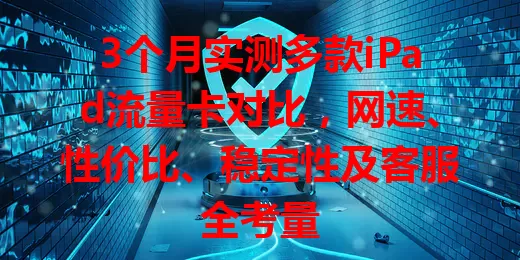 3个月实测多款iPad流量卡对比，网速、性价比、稳定性及客服全考量