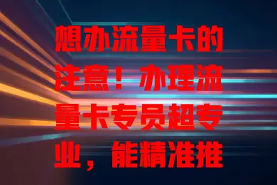 想办流量卡的注意！办理流量卡专员超专业，能精准推荐，解答疑问，避开陷阱，助你畅享便捷实惠网络