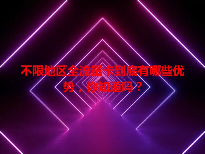 不限地区全流量卡到底有哪些优势，你知道吗？