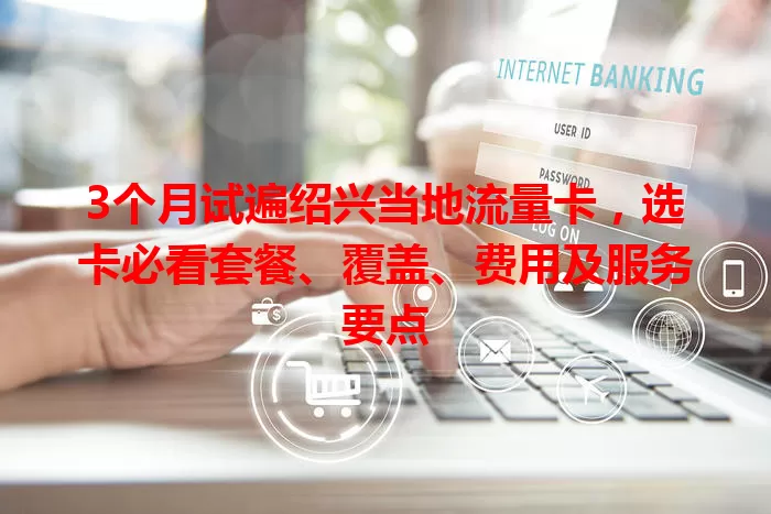 3个月试遍绍兴当地流量卡，选卡必看套餐、覆盖、费用及服务要点
