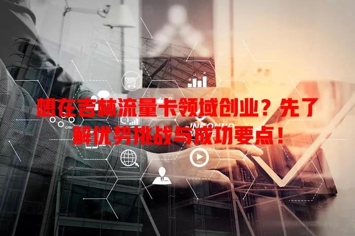 想在吉林流量卡领域创业？先了解优势挑战与成功要点！